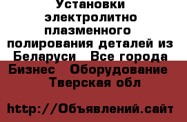 Установки электролитно-плазменного  полирования деталей из Беларуси - Все города Бизнес » Оборудование   . Тверская обл.